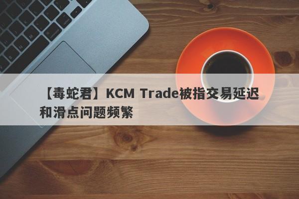 【毒蛇君】KCM Trade被指交易延迟和滑点问题频繁
