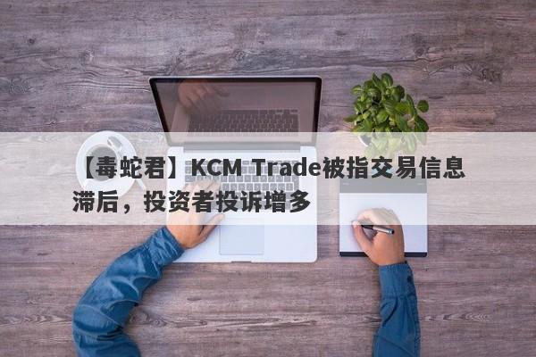 【毒蛇君】KCM Trade被指交易信息滞后，投资者投诉增多
