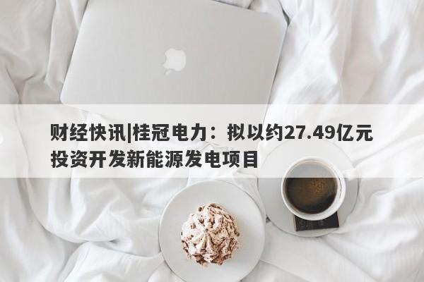 财经快讯|桂冠电力：拟以约27.49亿元投资开发新能源发电项目