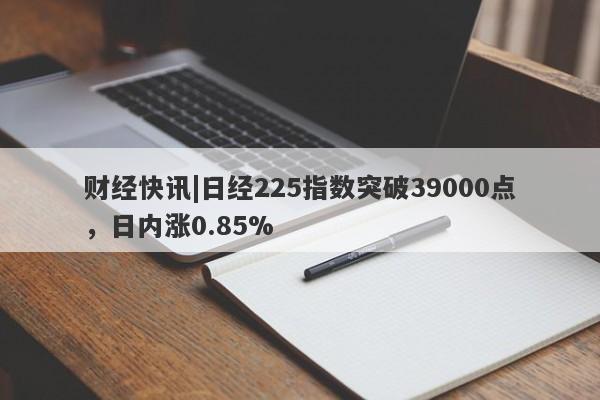 财经快讯|日经225指数突破39000点，日内涨0.85%