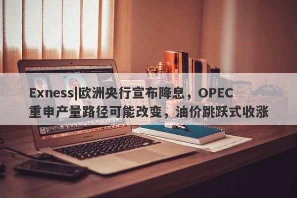 Exness|欧洲央行宣布降息，OPEC重申产量路径可能改变，油价跳跃式收涨