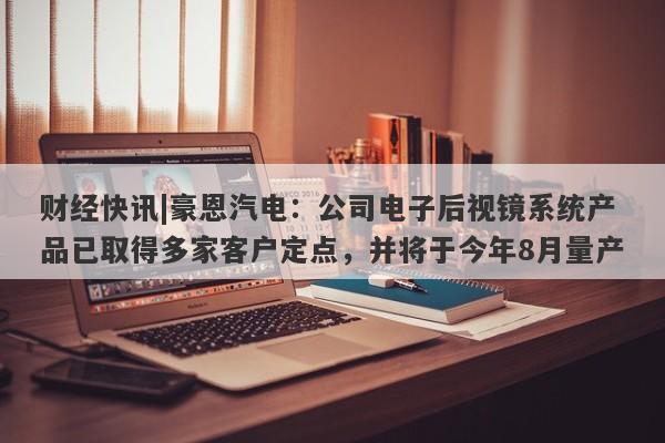 财经快讯|豪恩汽电：公司电子后视镜系统产品已取得多家客户定点，并将于今年8月量产