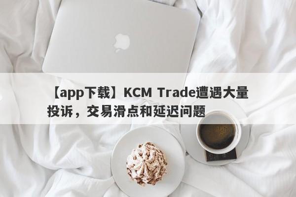 【app下载】KCM Trade遭遇大量投诉，交易滑点和延迟问题