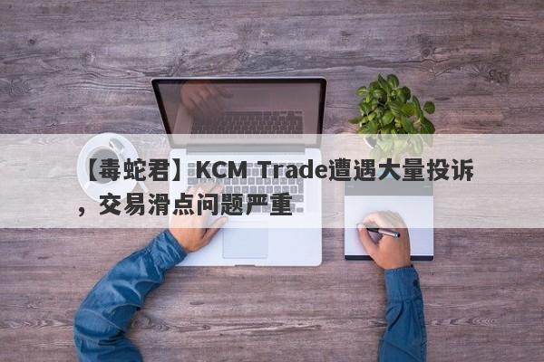 【毒蛇君】KCM Trade遭遇大量投诉，交易滑点问题严重