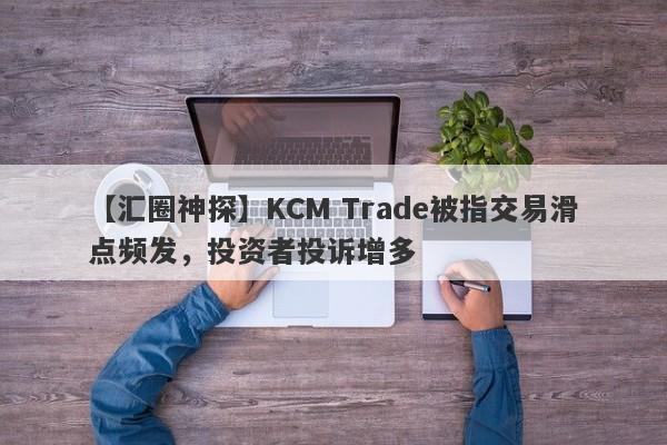 【汇圈神探】KCM Trade被指交易滑点频发，投资者投诉增多