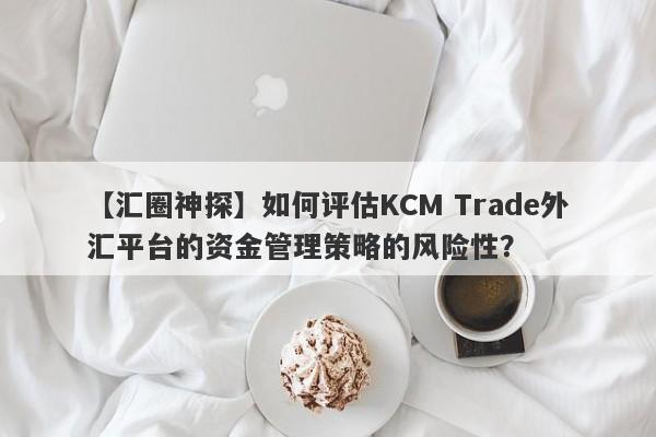 【汇圈神探】如何评估KCM Trade外汇平台的资金管理策略的风险性？