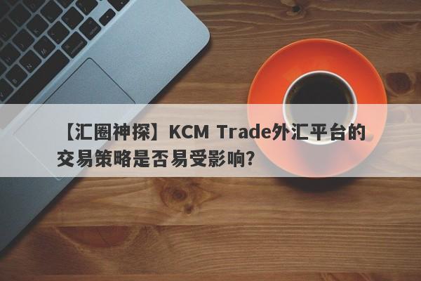 【汇圈神探】KCM Trade外汇平台的交易策略是否易受影响？