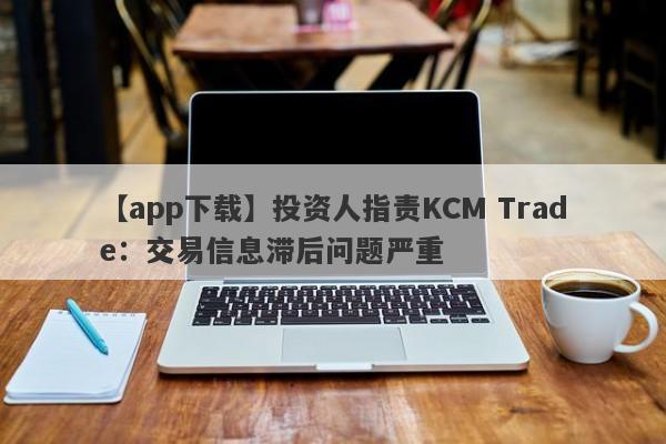 【app下载】投资人指责KCM Trade：交易信息滞后问题严重