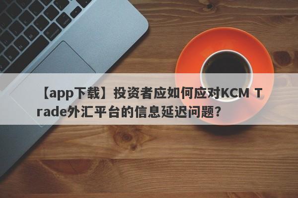 【app下载】投资者应如何应对KCM Trade外汇平台的信息延迟问题？