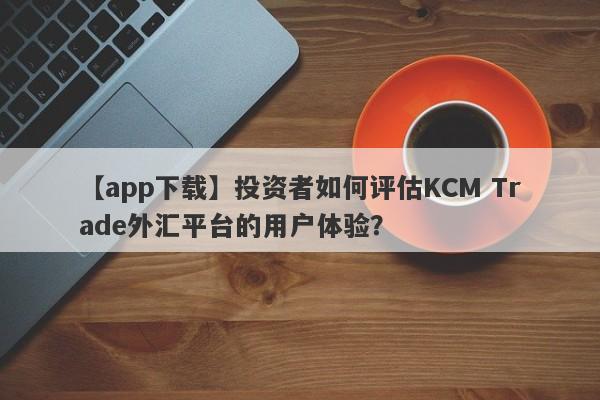 【app下载】投资者如何评估KCM Trade外汇平台的用户体验？