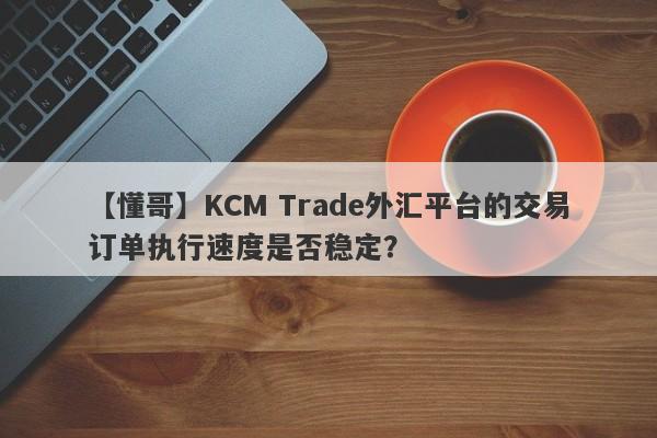 【懂哥】KCM Trade外汇平台的交易订单执行速度是否稳定？