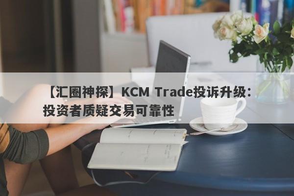 【汇圈神探】KCM Trade投诉升级：投资者质疑交易可靠性