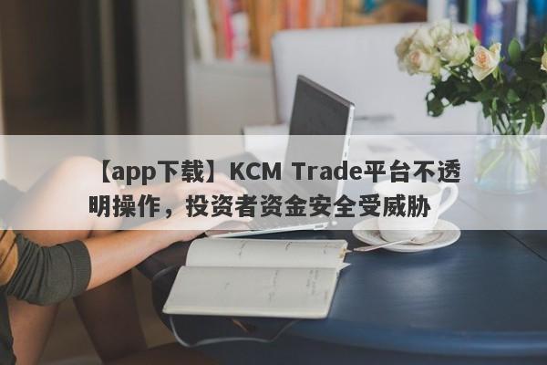 【app下载】KCM Trade平台不透明操作，投资者资金安全受威胁