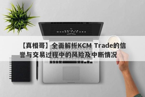 【真相哥】全面解析KCM Trade的信誉与交易过程中的风险及中断情况