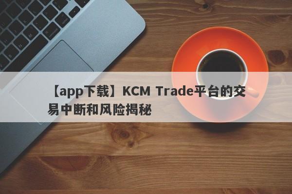 【app下载】KCM Trade平台的交易中断和风险揭秘