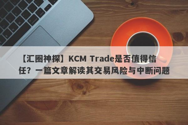 【汇圈神探】KCM Trade是否值得信任？一篇文章解读其交易风险与中断问题