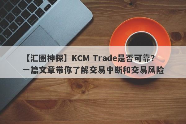 【汇圈神探】KCM Trade是否可靠？一篇文章带你了解交易中断和交易风险