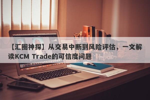 【汇圈神探】从交易中断到风险评估，一文解读KCM Trade的可信度问题