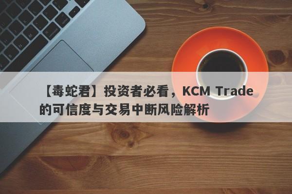 【毒蛇君】投资者必看，KCM Trade的可信度与交易中断风险解析