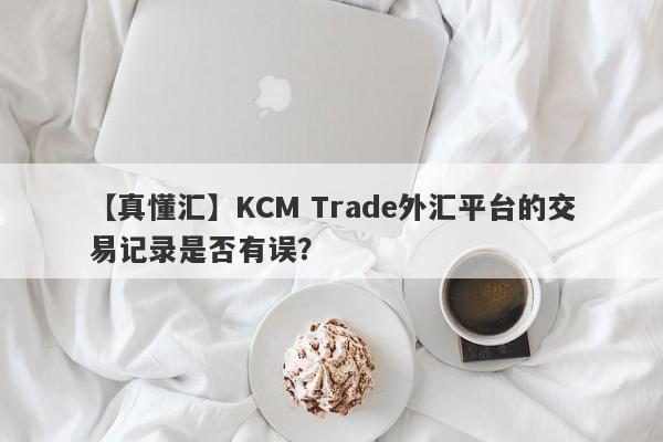 【真懂汇】KCM Trade外汇平台的交易记录是否有误？