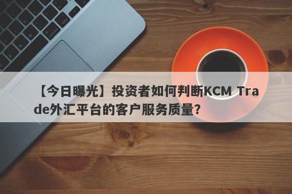 【今日曝光】投资者如何判断KCM Trade外汇平台的客户服务质量？