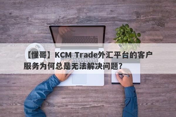 【懂哥】KCM Trade外汇平台的客户服务为何总是无法解决问题？