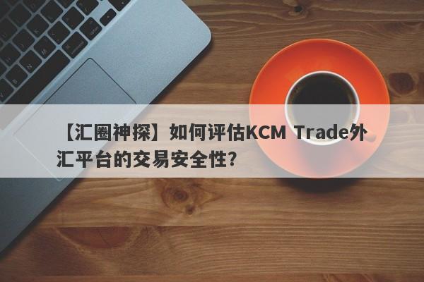 【汇圈神探】如何评估KCM Trade外汇平台的交易安全性？