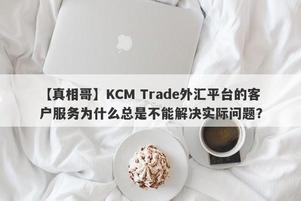 【真相哥】KCM Trade外汇平台的客户服务为什么总是不能解决实际问题？