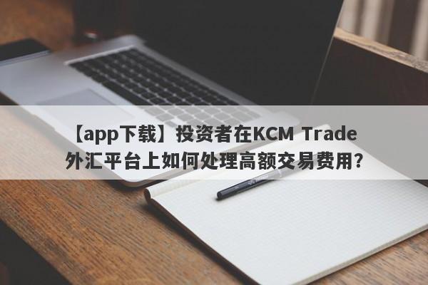 【app下载】投资者在KCM Trade外汇平台上如何处理高额交易费用？