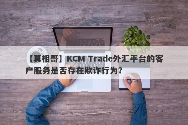 【真相哥】KCM Trade外汇平台的客户服务是否存在欺诈行为？