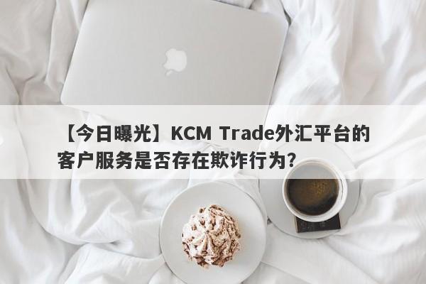 【今日曝光】KCM Trade外汇平台的客户服务是否存在欺诈行为？