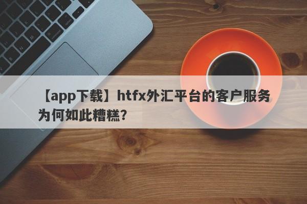 【app下载】htfx外汇平台的客户服务为何如此糟糕？