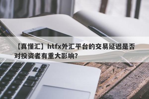 【真懂汇】htfx外汇平台的交易延迟是否对投资者有重大影响？