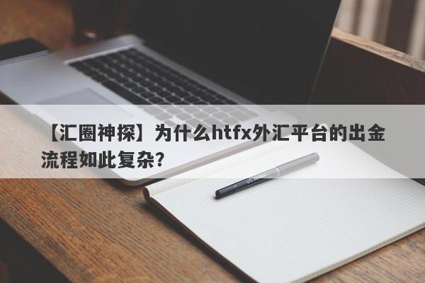 【汇圈神探】为什么htfx外汇平台的出金流程如此复杂？