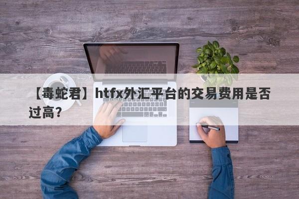 【毒蛇君】htfx外汇平台的交易费用是否过高？