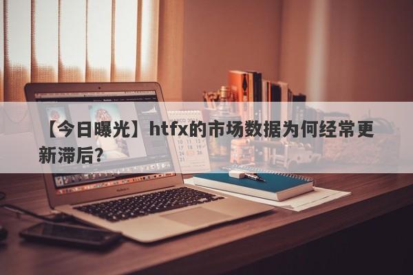 【今日曝光】htfx的市场数据为何经常更新滞后？