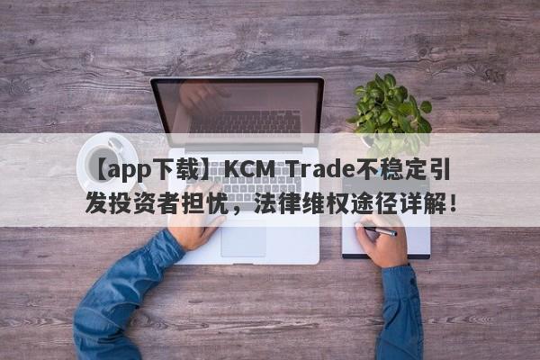 【app下载】KCM Trade不稳定引发投资者担忧，法律维权途径详解！