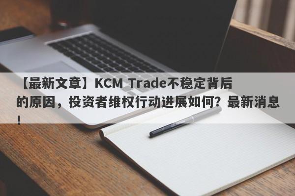 【最新文章】KCM Trade不稳定背后的原因，投资者维权行动进展如何？最新消息！