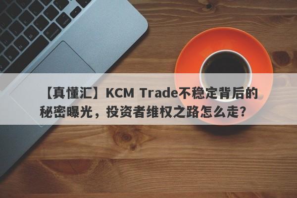 【真懂汇】KCM Trade不稳定背后的秘密曝光，投资者维权之路怎么走？