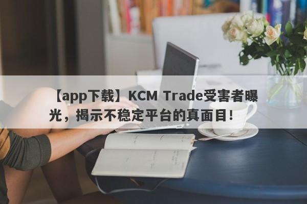 【app下载】KCM Trade受害者曝光，揭示不稳定平台的真面目！