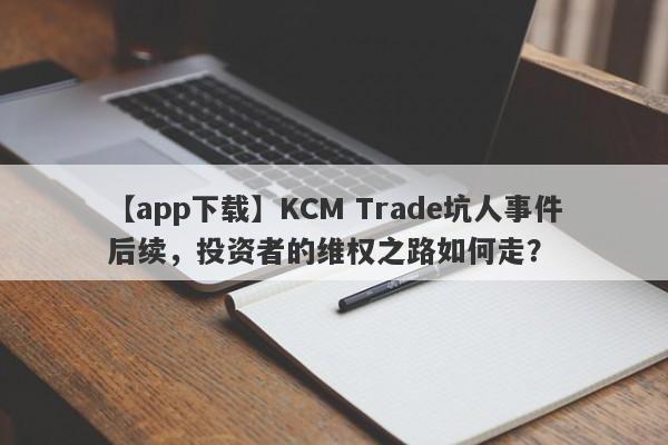 【app下载】KCM Trade坑人事件后续，投资者的维权之路如何走？