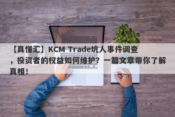 【真懂汇】KCM Trade坑人事件调查，投资者的权益如何维护？一篇文章带你了解真相！