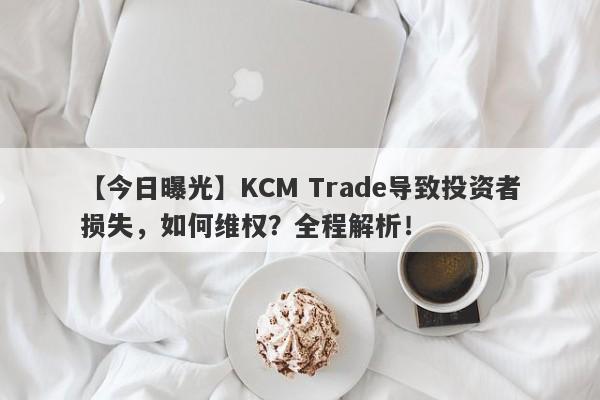 【今日曝光】KCM Trade导致投资者损失，如何维权？全程解析！