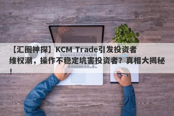 【汇圈神探】KCM Trade引发投资者维权潮，操作不稳定坑害投资者？真相大揭秘！