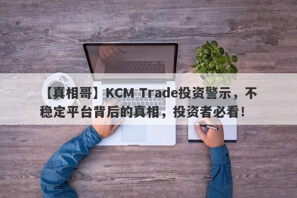 【真相哥】KCM Trade投资警示，不稳定平台背后的真相，投资者必看！