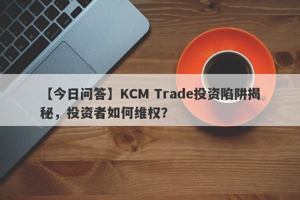 【今日问答】KCM Trade投资陷阱揭秘，投资者如何维权？