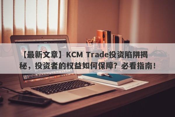 【最新文章】KCM Trade投资陷阱揭秘，投资者的权益如何保障？必看指南！