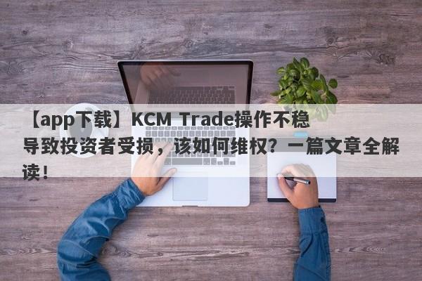 【app下载】KCM Trade操作不稳导致投资者受损，该如何维权？一篇文章全解读！