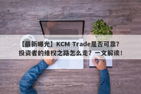 【最新曝光】KCM Trade是否可靠？投资者的维权之路怎么走？一文解读！