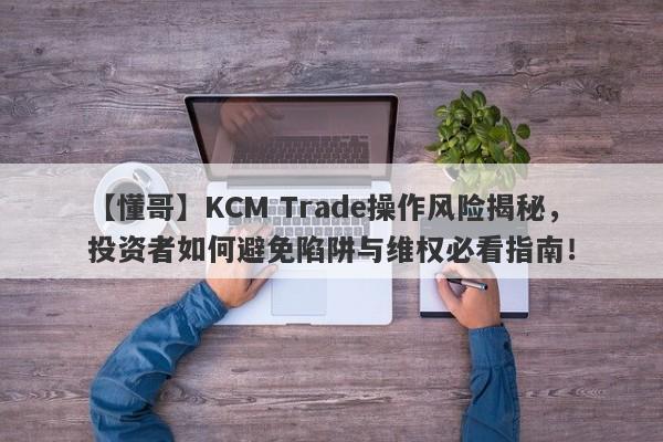 【懂哥】KCM Trade操作风险揭秘，投资者如何避免陷阱与维权必看指南！